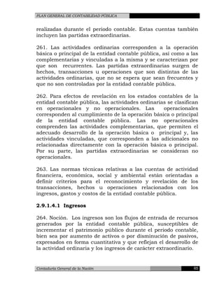 PLAN GENERAL DE CONTABILIDAD PÚBLICA
realizadas durante el periodo contable. Estas cuentas también
incluyen las partidas extraordinarias.
261. Las actividades ordinarias corresponden a la operación
básica o principal de la entidad contable pública, así como a las
complementarias y vinculadas a la misma y se caracterizan por
que son recurrentes. Las partidas extraordinarias surgen de
hechos, transacciones u operaciones que son distintas de las
actividades ordinarias, que no se espera que sean frecuentes y
que no son controladas por la entidad contable pública.
262. Para efectos de revelación en los estados contables de la
entidad contable pública, las actividades ordinarias se clasifican
en operacionales y no operacionales. Las operacionales
corresponden al cumplimiento de la operación básica o principal
de la entidad contable pública. Las no operacionales
comprenden las actividades complementarias, que permiten el
adecuado desarrollo de la operación básica o principal y, las
actividades vinculadas, que corresponden a las adicionales no
relacionadas directamente con la operación básica o principal.
Por su parte, las partidas extraordinarias se consideran no
operacionales.
263. Las normas técnicas relativas a las cuentas de actividad
financiera, económica, social y ambiental están orientadas a
definir criterios para el reconocimiento y revelación de los
transacciones, hechos u operaciones relacionados con los
ingresos, gastos y costos de la entidad contable pública.
2.9.1.4.1 Ingresos
264. Noción. Los ingresos son los flujos de entrada de recursos
generados por la entidad contable pública, susceptibles de
incrementar el patrimonio público durante el periodo contable,
bien sea por aumento de activos o por disminución de pasivos,
expresados en forma cuantitativa y que reflejan el desarrollo de
la actividad ordinaria y los ingresos de carácter extraordinario.
Contaduría General de la Nación 65
 