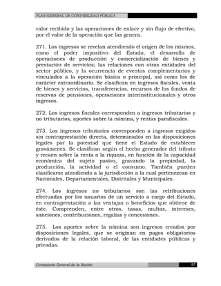 PLAN GENERAL DE CONTABILIDAD PÚBLICA
valor recibido y las operaciones de enlace y sin flujo de efectivo,
por el valor de la operación que las genera.
271. Los ingresos se revelan atendiendo el origen de los mismos,
como el poder impositivo del Estado, el desarrollo de
operaciones de producción y comercialización de bienes y
prestación de servicios; las relaciones con otras entidades del
sector público, y la ocurrencia de eventos complementarios y
vinculados a la operación básica o principal, así como los de
carácter extraordinario. Se clasifican en ingresos fiscales, venta
de bienes y servicios, transferencias, recursos de los fondos de
reservas de pensiones, operaciones interinstitucionales y otros
ingresos.
272. Los ingresos fiscales corresponden a ingresos tributarios y
no tributarios, aportes sobre la nómina, y rentas parafiscales.
273. Los ingresos tributarios corresponden a ingresos exigidos
sin contraprestación directa, determinados en las disposiciones
legales por la potestad que tiene el Estado de establecer
gravámenes. Se clasifican según el hecho generador del tributo
y recaen sobre la renta o la riqueza, en función de la capacidad
económica del sujeto pasivo, gravando la propiedad, la
producción, la actividad o el consumo. También pueden
clasificarse atendiendo a la jurisdicción a la cual pertenezcan en
Nacionales, Departamentales, Distritales y Municipales.
274. Los ingresos no tributarios son las retribuciones
efectuadas por los usuarios de un servicio a cargo del Estado,
en contraprestación a las ventajas o beneficios que obtiene de
éste. Comprenden, entre otros, tasas, multas, intereses,
sanciones, contribuciones, regalías y concesiones.
275. Los aportes sobre la nómina son ingresos creados por
disposiciones legales, que se originan en pagos obligatorios
derivados de la relación laboral, de las entidades públicas y
privadas.
Contaduría General de la Nación 67
 