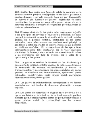 PLAN GENERAL DE CONTABILIDAD PÚBLICA
282. Noción. Los gastos son flujos de salida de recursos de la
entidad contable pública, susceptibles de reducir el patrimonio
público durante el período contable, bien sea por disminución
de activos o por aumento de pasivos, expresados en forma
cuantitativa. Los gastos son requeridos para el desarrollo de la
actividad ordinaria, e incluye los originados por situaciones de
carácter extraordinario.
283. El reconocimiento de los gastos debe hacerse con sujeción
a los principios de devengo o causación y medición, de modo
que refleje sistemáticamente la situación de la entidad contable
pública en el período contable. Tratándose de los gastos
estimados, estos deben reconocerse con base en el principio de
prudencia y estar soportados en criterios técnicos que permitan
su medición confiable. El reconocimiento de las operaciones
interinstitucionales debe efectuarse por el valor entregado
tratándose de fondos y, en el caso de las operaciones de enlace
y las operaciones sin flujo de efectivo, por el valor de la
operación que las genere.
284. Los gastos se revelan de acuerdo con las funciones que
desempeña la entidad contable pública, la naturaleza del gasto,
la ocurrencia de eventos extraordinarios y hechos no
transaccionales, y las relaciones con otras entidades del sector
público; se clasifican en: administrativos, operativos, gastos
estimados, transferencias, gasto público social, operaciones
interinstitucionales y otros gastos.
285. Los gastos de administración corresponden a los montos
asociados con actividades de dirección, planeación y apoyo
logístico.
286. Los gastos de operación se originan en el desarrollo de la
operación básica o principal de la entidad contable pública,
siempre que no deban registrar costos de producción y ventas, o
gasto público social, de conformidad con las normas
respectivas.
Contaduría General de la Nación 69
 