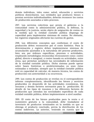 PLAN GENERAL DE CONTABILIDAD PÚBLICA
demás individuos, tales como: salud, educación y servicios
públicos domiciliarios. Las entidades que producen bienes o
prestan servicios individualizables, deberán reconocer los costos
de producción asociados a tales procesos.
297. Los servicios colectivos que presta el gobierno a la
comunidad como la administración pública, la defensa, la
seguridad y la justicia, serán objeto de asignación de costos en
la medida que la entidad contable pública disponga de
capacidad para implementar sistemas de costos. No obstante,
los registros originados afectarán las cuentas de gastos.
298. Los diferentes conceptos que conforman el costo de
producción deben reconocerse por el costo histórico. Para la
determinación y registro deben implementarse sistemas de
acumulación ajustados a la naturaleza del proceso productivo,
bien sea por órdenes específicas, procesos o actividades,
empleando metodologías reconocidas técnicamente como: costeo
global, directo o marginal, o costeo basado en actividades, entre
otras, que permitan satisfacer las necesidades de información
de la entidad contable pública. Dicho sistema puede operar
sobre bases históricas o predeterminadas ya sean éstas
estimadas o estándar, siempre que la entidad contable pública
esté en capacidad de calcular, de manera técnica, los costos de
producción con anterioridad a su ocurrencia.
299. Los costos de producción se revelan en el correspondiente
informe complementario, identificando los bienes y servicios
producidos en desarrollo de las actividades económicas, los
insumos y demás factores necesarios para la producción. El
detalle de los tipos de insumos y los diferentes factores de
producción que atiendan las necesidades específicas de cada
entidad contable pública, deben implementarse a nivel auxiliar.
300. El costo de los bienes producidos para la venta o el
suministro gratuito a la comunidad, debe trasladarse al
inventario de productos terminados en la medida en que se
obtenga el producto concluido, previa la distribución de los
costos indirectos. Lo anterior, teniendo en cuenta que la
Contaduría General de la Nación 72
 