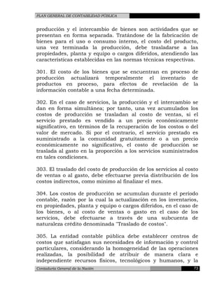 PLAN GENERAL DE CONTABILIDAD PÚBLICA
producción y el intercambio de bienes son actividades que se
presentan en forma separada. Tratándose de la fabricación de
bienes para el uso o consumo interno, el costo del producto,
una vez terminada la producción, debe trasladarse a las
propiedades, planta y equipo o cargos diferidos, atendiendo las
características establecidas en las normas técnicas respectivas.
301. El costo de los bienes que se encuentran en proceso de
producción actualizará temporalmente el inventario de
productos en proceso, para efectos de revelación de la
información contable a una fecha determinada.
302. En el caso de servicios, la producción y el intercambio se
dan en forma simultánea; por tanto, una vez acumulados los
costos de producción se trasladan al costo de ventas, si el
servicio prestado es vendido a un precio económicamente
significativo, en términos de la recuperación de los costos o del
valor de mercado. Si por el contrario, el servicio prestado es
suministrado a la comunidad gratuitamente o a un precio
económicamente no significativo, el costo de producción se
traslada al gasto en la proporción a los servicios suministrados
en tales condiciones.
303. El traslado del costo de producción de los servicios al costo
de ventas o al gasto, debe efectuarse previa distribución de los
costos indirectos, como mínimo al finalizar el mes.
304. Los costos de producción se acumulan durante el período
contable, razón por la cual la actualización en los inventarios,
en propiedades, planta y equipo o cargos diferidos, en el caso de
los bienes, o al costo de ventas o gasto en el caso de los
servicios, debe efectuarse a través de una subcuenta de
naturaleza crédito denominada "Traslado de costos".
305. La entidad contable pública debe establecer centros de
costos que satisfagan sus necesidades de información y control
particulares, considerando la homogeneidad de las operaciones
realizadas, la posibilidad de atribuir de manera clara e
independiente recursos físicos, tecnológicos y humanos, y la
Contaduría General de la Nación 73
 