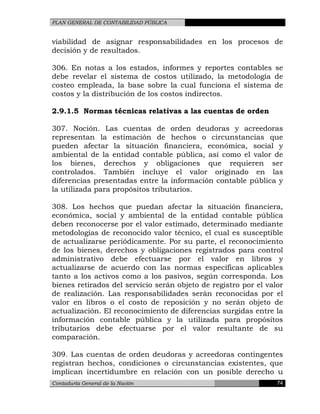 PLAN GENERAL DE CONTABILIDAD PÚBLICA
viabilidad de asignar responsabilidades en los procesos de
decisión y de resultados.
306. En notas a los estados, informes y reportes contables se
debe revelar el sistema de costos utilizado, la metodología de
costeo empleada, la base sobre la cual funciona el sistema de
costos y la distribución de los costos indirectos.
2.9.1.5 Normas técnicas relativas a las cuentas de orden
307. Noción. Las cuentas de orden deudoras y acreedoras
representan la estimación de hechos o circunstancias que
pueden afectar la situación financiera, económica, social y
ambiental de la entidad contable pública, así como el valor de
los bienes, derechos y obligaciones que requieren ser
controlados. También incluye el valor originado en las
diferencias presentadas entre la información contable pública y
la utilizada para propósitos tributarios.
308. Los hechos que puedan afectar la situación financiera,
económica, social y ambiental de la entidad contable pública
deben reconocerse por el valor estimado, determinado mediante
metodologías de reconocido valor técnico, el cual es susceptible
de actualizarse periódicamente. Por su parte, el reconocimiento
de los bienes, derechos y obligaciones registrados para control
administrativo debe efectuarse por el valor en libros y
actualizarse de acuerdo con las normas específicas aplicables
tanto a los activos como a los pasivos, según corresponda. Los
bienes retirados del servicio serán objeto de registro por el valor
de realización. Las responsabilidades serán reconocidas por el
valor en libros o el costo de reposición y no serán objeto de
actualización. El reconocimiento de diferencias surgidas entre la
información contable pública y la utilizada para propósitos
tributarios debe efectuarse por el valor resultante de su
comparación.
309. Las cuentas de orden deudoras y acreedoras contingentes
registran hechos, condiciones o circunstancias existentes, que
implican incertidumbre en relación con un posible derecho u
Contaduría General de la Nación 74
 