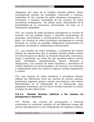 PLAN GENERAL DE CONTABILIDAD PÚBLICA
obligación, por parte de la entidad contable pública. Estas
contingencias pueden ser probables, eventuales o remotas,
tratándose de las cuentas de orden deudoras contingentes y
eventuales o remotas, tratandose de las cuentas de orden
acreedoras contingentes. En ambos casos, dependiendo de la
probabilidad de su ocurrencia, determinada con base en la
información disponible.
310. Las cuentas de orden deudoras contingentes se revelan de
acuerdo con los posibles bienes y derechos provenientes de
garantías, pretensiones y reconocimientos económicos. Por su
parte, las cuentas de orden acreedoras contingentes se revelan
teniendo en cuenta las posibles obligaciones provenientes de
garantías, demandas y compromisos contractuales.
311. Las cuentas de orden deudoras y acreedoras de control
reflejan las operaciones que la entidad contable pública realiza
con terceros pero no afectan su situación financiera, económica,
social y ambiental, así como las que permiten ejercer control
sobre actividades administrativas, bienes, derechos y
obligaciones. Las cuentas de orden deudoras y acreedoras de
control clasifican los bienes propios o de terceros y los derechos
y compromisos sobre los cuales se requiere realizar seguimiento
y control.
312. Las cuentas de orden deudoras y acreedoras fiscales
reflejan las diferencias entre las cuentas de activos, pasivos,
patrimonio, ingresos, gastos y costos, con respecto a los valores
determinados en la elaboración de la información para
propósitos tributarios, por lo cual se revelan teniendo en cuenta
el origen de tales diferencias.
2.9.1.6 Normas técnicas relativas a las cuentas de
presupuesto y tesorería
313. Noción. Las cuentas de presupuesto y tesorería
constituyen la revelación contable de las diferentes etapas del
proceso presupuestal en sus componentes de ingresos y gastos,
Contaduría General de la Nación 75
 