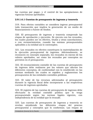PLAN GENERAL DE CONTABILIDAD PÚBLICA
las cuentas por pagar, y el control de las apropiaciones de
vigencias futuras aprobadas.
2.9.1.6.1 Cuentas de presupuesto de ingresos y tesorería
319. Para efectos contables se considera ingreso presupuestal
toda transacción que implica la generación de un medio de
financiamiento o fuente de fondos.
320. El presupuesto de ingresos y tesorería comprende las
etapas de aprobación y ejecución. Se ejecuta con los recaudos,
los cuales pueden ser en efectivo, títulos y otras cancelaciones,
o con reconocimientos, cuando las normas presupuestales
aplicables a la entidad así lo contemplen.
321. Los recaudos en efectivo constituyen la materialización de
la ejecución presupuestal de ingresos. Adicionalmente, se
reconocen en concepto separado, los recaudos en exceso de los
valores aprobados, así como los recaudos por conceptos no
previstos en el presupuesto.
322. El reconocimiento contable de las cuentas de presupuesto
de ingresos debe realizarse por los valores que afectan los
diferentes conceptos, de conformidad con lo establecido en las
normas mediante las cuales se expiden y reglamentan los
presupuestos de las entidades contables públicas.
323. El valor de los recursos adicionados al presupuesto
durante la vigencia fiscal debe incorporarse a las respectivas
cuentas de ingresos aprobados.
324. El registro de las cuentas de presupuesto de ingresos debe
efectuarlo la entidad contable pública que lo tenga
presupuestado según las normas legales vigentes, con
independencia de la entidad que lo recaude.
325. Las cuentas de presupuesto de ingresos y tesorería se
revelan atendiendo las diferentes etapas del proceso
presupuestal y conceptos que lo conforman. Las etapas se
Contaduría General de la Nación 77
 