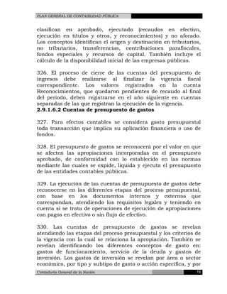 PLAN GENERAL DE CONTABILIDAD PÚBLICA
clasifican en aprobado, ejecutado (recaudos en efectivo,
ejecución en títulos y otros, y reconocimientos) y no aforado.
Los conceptos identifican el origen y destinación en tributarios,
no tributarios, transferencias, contribuciones parafiscales,
fondos especiales y recursos de capital. También incluye el
cálculo de la disponibilidad inicial de las empresas públicas.
326. El proceso de cierre de las cuentas del presupuesto de
ingresos debe realizarse al finalizar la vigencia fiscal
correspondiente. Los valores registrados en la cuenta
Reconocimientos, que quedaron pendientes de recaudo al final
del periodo, deben registrarse en el año siguiente en cuentas
separadas de las que registran la ejecución de la vigencia.
2.9.1.6.2 Cuentas de presupuesto de gastos
327. Para efectos contables se considera gasto presupuestal
toda transacción que implica su aplicación financiera o uso de
fondos.
328. El presupuesto de gastos se reconocerá por el valor en que
se afecten las apropiaciones incorporadas en el presupuesto
aprobado, de conformidad con lo establecido en las normas
mediante las cuales se expide, liquida y ejecuta el presupuesto
de las entidades contables públicas.
329. La ejecución de las cuentas de presupuesto de gastos debe
reconocerse en las diferentes etapas del proceso presupuestal,
con base en los documentos internos y externos que
correspondan, atendiendo los requisitos legales y teniendo en
cuenta si se trata de operaciones de ejecución de apropiaciones
con pagos en efectivo o sin flujo de efectivo.
330. Las cuentas de presupuesto de gastos se revelan
atendiendo las etapas del proceso presupuestal y los criterios de
la vigencia con la cual se relaciona la apropiación. También se
revelan identificando los diferentes conceptos de gasto en:
gastos de funcionamiento, servicio de la deuda y gastos de
inversión. Los gastos de inversión se revelan por área o sector
económico, por tipo y subtipo de gasto o acción específica, y por
Contaduría General de la Nación 78
 