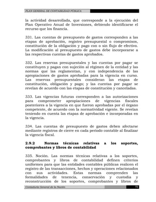 PLAN GENERAL DE CONTABILIDAD PÚBLICA
la actividad desarrollada, que corresponde a la ejecución del
Plan Operativo Anual de Inversiones, debiendo identificarse el
recurso que los financia.
331. Las cuentas de presupuesto de gastos corresponden a las
etapas de aprobación, registro presupuestal o compromisos,
constitución de la obligación y pago con o sin flujo de efectivo.
La modificación al presupuesto de gastos debe incorporarse a
las respectivas cuentas de gastos aprobados.
332. Las reservas presupuestales y las cuentas por pagar se
constituyen y pagan con sujeción al régimen de la entidad y las
normas que las reglamentan, y con independencia de las
apropiaciones de gastos aprobadas para la vigencia en curso.
Las reservas presupuestales consideran las etapas de
constitución, obligación y pago; y las cuentas por pagar se
revelan de acuerdo con las etapas de constitución y canceladas.
333. Las vigencias futuras corresponden a las autorizaciones
para comprometer apropiaciones de vigencias fiscales
posteriores a la vigencia en que fueron aprobadas por el órgano
competente, de acuerdo con la normatividad vigente. Se revelan
teniendo en cuenta las etapas de aprobación e incorporadas en
la vigencia.
334. Las cuentas de presupuesto de gastos deben afectarse
mediante registros de cierre en cada período contable al finalizar
la vigencia fiscal.
2.9.2 Normas técnicas relativas a los soportes,
comprobantes y libros de contabilidad
335. Noción. Las normas técnicas relativas a los soportes,
comprobantes y libros de contabilidad definen criterios
uniformes para que las entidades contables públicas realicen el
registro de las transacciones, hechos y operaciones relacionados
con sus actividades. Estas normas comprenden las
formalidades de tenencia, conservación y custodia y
reconstrucción de los soportes, comprobantes y libros de
Contaduría General de la Nación 79
 