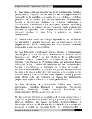 PLAN GENERAL DE CONTABILIDAD PÚBLICA
11. Las características cualitativas de la información contable
pública en su conjunto buscan que ella sea una representación
razonable de la realidad económica de las entidades contables
públicas. En la medida que incluye todas las transacciones,
hechos y operaciones medidas en términos cualitativos o
cuantitativos, atendiendo a los principios, normas técnicas y
procedimientos, se asume con la certeza que revela la situación,
actividad y capacidad para prestar servicios de una entidad
contable pública en una fecha o durante un período
determinado.
12. Continuando con la metodología lógico-deductiva, se derivan
los principios y normas técnicas, que en congruencia con los
propósitos del SNCP, configuran los fundamentos contables
vinculados a objetivos específicos.
13. Los Principios constituyen pautas básicas o macrorreglas
que dirigen la producción de la información en función de los
Propósitos del SNCP y de los Objetivos de la información
Contable Pública, sustentando el desarrollo de las normas
técnicas y del Manual de Procedimientos. Los principios hacen
referencia a los criterios de medición de las transacciones,
hechos y operaciones; al momento en el cual se realiza el
reconocimiento contable; a la forma en que deben revelarse los
hechos; a la continuidad del ente público; a la esencia de las
transacciones y a la correlación entre ingresos, costos y gastos,
entre otros, todo ello teniendo en cuenta las limitaciones
propias que impone el entorno a las organizaciones.
14. Los Principios de Contabilidad Pública son: Gestión
continuada, Registro, Devengo o Causación, Asociación,
Medición, Prudencia, Período contable, Revelación, No
compensación y Hechos posteriores al cierre.
15. Las normas técnicas de contabilidad pública comprenden el
conjunto de parámetros y criterios que precisan y delimitan el
proceso contable, las cuales permiten instrumentalizar la
estrategia teórica con el Manual de procedimientos a través del
Catálogo General de Cuentas–CGC, los procedimientos e
Contaduría General de la Nación 8
 