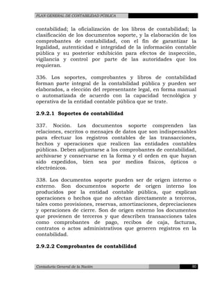 PLAN GENERAL DE CONTABILIDAD PÚBLICA
contabilidad; la oficialización de los libros de contabilidad; la
clasificación de los documentos soporte, y la elaboración de los
comprobantes de contabilidad, con el fin de garantizar la
legalidad, autenticidad e integridad de la información contable
pública y su posterior exhibición para efectos de inspección,
vigilancia y control por parte de las autoridades que los
requieran.
336. Los soportes, comprobantes y libros de contabilidad
forman parte integral de la contabilidad pública y pueden ser
elaborados, a elección del representante legal, en forma manual
o automatizada de acuerdo con la capacidad tecnológica y
operativa de la entidad contable pública que se trate.
2.9.2.1 Soportes de contabilidad
337. Noción. Los documentos soporte comprenden las
relaciones, escritos o mensajes de datos que son indispensables
para efectuar los registros contables de las transacciones,
hechos y operaciones que realicen las entidades contables
públicas. Deben adjuntarse a los comprobantes de contabilidad,
archivarse y conservarse en la forma y el orden en que hayan
sido expedidos, bien sea por medios físicos, ópticos o
electrónicos.
338. Los documentos soporte pueden ser de origen interno o
externo. Son documentos soporte de origen interno los
producidos por la entidad contable pública, que explican
operaciones o hechos que no afectan directamente a terceros,
tales como provisiones, reservas, amortizaciones, depreciaciones
y operaciones de cierre. Son de origen externo los documentos
que provienen de terceros y que describen transacciones tales
como comprobantes de pago, recibos de caja, facturas,
contratos o actos administrativos que generen registros en la
contabilidad.
2.9.2.2 Comprobantes de contabilidad
Contaduría General de la Nación 80
 