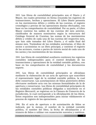 PLAN GENERAL DE CONTABILIDAD PÚBLICA
343. Los libros de contabilidad principales son el Diario y el
Mayor, los cuales presentan en forma resumida los registros de
transacciones, hechos y operaciones. El Libro Diario presenta
en los movimientos débito y crédito de las cuentas, el registro
cronológico y preciso de las operaciones diarias efectuadas, con
base en los comprobantes de contabilidad. Por su parte, el Libro
Mayor contiene los saldos de las cuentas del mes anterior,
clasificados de manera nominativa según la estructura del
Catálogo General de Cuentas; las sumas de los movimientos
débito y crédito de cada una de las cuentas del respectivo mes,
que han sido tomadas del Libro Diario; y el saldo final del
mismo mes. Tratándose de las entidades societarias, el libro de
socios o accionistas es un libro principal, y contiene el registro
de las acciones, cuotas o partes de interés social de cada uno de
los socios y los movimientos de las mismas.
344. Los libros de contabilidad auxiliares contienen los registros
contables indispensables para el control detallado de las
transacciones y operaciones de la entidad contable pública, con
base en los comprobantes de contabilidad y los documentos
soporte.
345. Los libros de contabilidad principales se oficializan
mediante la elaboración de un acta de apertura que suscribirá
el representante legal de la entidad contable pública, la cual
debe conservarse. Las autorizaciones de folios posteriores deben
efectuarse mediante acta con las mismas formalidades de la de
apertura y conservarse. Los libros de contabilidad principales de
las entidades contables públicas obligadas a inscribirse en el
Registro Mercantil, se registran en la Cámara de Comercio de la
jurisdicción, lo cual corresponde a la oficialización de los libros.
Estos requisitos son indispensables para iniciar válidamente el
proceso de registro de las operaciones.
346. En el acta de apertura o de autorización de folios se
indicará, por lo menos, el nombre de la entidad contable
pública, el nombre del libro, la fecha de oficialización y el
número de folios a utilizar con numeración sucesiva y continua.
Contaduría General de la Nación 82
 