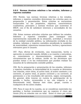PLAN GENERAL DE CONTABILIDAD PÚBLICA
2.9.3 Normas técnicas relativas a los estados, informes y
reportes contables
355. Noción. Las normas técnicas relativas a los estados,
informes y reportes contables determinan los criterios para su
preparación y presentación. Estos criterios se encuentran
enmarcados en los propósitos, objetivos, características
cualitativas, principios y normas técnicas que sustentan el
SNCP, con el fin de satisfacer intereses y necesidades de los
usuarios.
356. Estas normas articulan criterios que definen los estados,
informes y reportes contables para conseguir una
representación razonable de la situación, actividad y recursos
de la entidad contable pública. La información revelada en los
estados, informes y reportes contables atendiendo la condición
de materialidad, representa transacciones, hechos y operaciones
relevantes para el usuario.
357. Para efectos de revelación, una transacción, hecho u
operación es material cuando, debido a su cuantía o naturaleza,
su conocimiento o desconocimiento, considerando las
circunstancias que lo rodean, incide en las decisiones que
puedan tomar o en las evaluaciones que puedan realizar los
usuarios de la información contable pública.
358. En la preparación y presentación de los estados, informes
y reportes contables, la materialidad de la cuantía se determina
con relación, entre otros, al activo total, al activo corriente y no
corriente, al pasivo total, al pasivo corriente y no corriente, al
patrimonio o a los resultados del ejercicio, según corresponda.
En general, debe tenerse en cuenta la participación de la
partida o hecho, reconocidos o no, con respecto a un
determinado total, llámese éste clase, grupo, cuenta o
cualquiera de los antes citados.
359. Para el caso de la cuantía, no se consideran materiales las
partidas o hechos económicos que no superen el cinco por
ciento (5%) en relación con un total. Entre el cinco por ciento
Contaduría General de la Nación 85
 