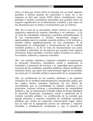 PLAN GENERAL DE CONTABILIDAD PÚBLICA
(5%) y el diez por ciento (10%) en relación con un total, algunas
partidas o hechos podrán ser materiales y otras no; y las
mayores al diez por ciento (10%) deben considerarse como
partidas o hechos económicos materiales que pueden tener un
impacto significativo en la información contable, y por tanto en
las decisiones que se tomen o evaluaciones que se realicen.
360. En el caso de la naturaleza, deben tenerse en cuenta los
siguientes aspectos de manera individual o en conjunto: 1) Si
se trata de actividades ordinarias o partidas extraordinarias; 2)
Si las transacciones o hechos representan riesgos u
oportunidades para la entidad contable pública; 3) Si influyen o
pueden influir significativamente en sus resultados; 4) Si
compromete la continuidad o funcionamiento de la entidad
contable pública o, 5) Si se trata de transacciones con entes
vinculados o adscritos, de tal manera que puedan tener alguna
relevancia. Estas partidas o hechos deben revelarse en notas a
los estados, informes y reportes contables.
361. Los estados, informes y reportes contables al representar
la situación financiera, económica, social y ambiental, la
actividad, el potencial de servicio y la capacidad para generar
recursos de las entidades contables públicas, deben certificarse,
mediante firma, por parte del representante legal de la entidad,
así como por el contador público responsable de su preparación.
362. La certificación de los estados, informes y los reportes
contables de la entidad individualmente considerada indica que
los saldos fueron tomados fielmente de los libros de
contabilidad; que la contabilidad se elaboró conforme a los
principios, normas técnicas y procedimientos de contabilidad
pública y, que la información revelada refleja de forma fidedigna
la situación financiera, económica, social y ambiental de la
entidad contable pública. La certificación de la entidad que
agrega informes y reportes contables de entidades contables
públicas que tienen su respectivo representante legal, indica
que la base de la agregación fueron los informes y reportes
recibidos y debidamente certificados y, que el proceso de
Contaduría General de la Nación 86
 
