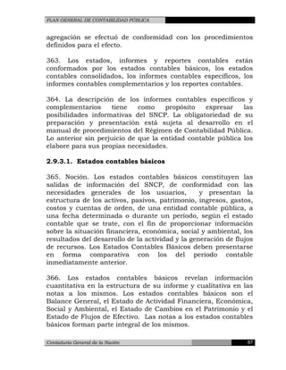 PLAN GENERAL DE CONTABILIDAD PÚBLICA
agregación se efectuó de conformidad con los procedimientos
definidos para el efecto.
363. Los estados, informes y reportes contables están
conformados por los estados contables básicos, los estados
contables consolidados, los informes contables específicos, los
informes contables complementarios y los reportes contables.
364. La descripción de los informes contables específicos y
complementarios tiene como propósito expresar las
posibilidades informativas del SNCP. La obligatoriedad de su
preparación y presentación está sujeta al desarrollo en el
manual de procedimientos del Régimen de Contabilidad Pública.
Lo anterior sin perjuicio de que la entidad contable pública los
elabore para sus propias necesidades.
2.9.3.1. Estados contables básicos
365. Noción. Los estados contables básicos constituyen las
salidas de información del SNCP, de conformidad con las
necesidades generales de los usuarios, y presentan la
estructura de los activos, pasivos, patrimonio, ingresos, gastos,
costos y cuentas de orden, de una entidad contable pública, a
una fecha determinada o durante un período, según el estado
contable que se trate, con el fin de proporcionar información
sobre la situación financiera, económica, social y ambiental, los
resultados del desarrollo de la actividad y la generación de flujos
de recursos. Los Estados Contables Básicos deben presentarse
en forma comparativa con los del período contable
inmediatamente anterior.
366. Los estados contables básicos revelan información
cuantitativa en la estructura de su informe y cualitativa en las
notas a los mismos. Los estados contables básicos son el
Balance General, el Estado de Actividad Financiera, Económica,
Social y Ambiental, el Estado de Cambios en el Patrimonio y el
Estado de Flujos de Efectivo. Las notas a los estados contables
básicos forman parte integral de los mismos.
Contaduría General de la Nación 87
 