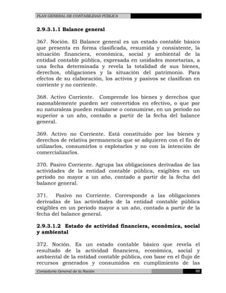 PLAN GENERAL DE CONTABILIDAD PÚBLICA
2.9.3.1.1 Balance general
367. Noción. El Balance general es un estado contable básico
que presenta en forma clasificada, resumida y consistente, la
situación financiera, económica, social y ambiental de la
entidad contable pública, expresada en unidades monetarias, a
una fecha determinada y revela la totalidad de sus bienes,
derechos, obligaciones y la situación del patrimonio. Para
efectos de su elaboración, los activos y pasivos se clasifican en
corriente y no corriente.
368. Activo Corriente. Comprende los bienes y derechos que
razonablemente pueden ser convertidos en efectivo, o que por
su naturaleza pueden realizarse o consumirse, en un período no
superior a un año, contado a partir de la fecha del balance
general.
369. Activo no Corriente. Está constituido por los bienes y
derechos de relativa permanencia que se adquieren con el fin de
utilizarlos, consumirlos o explotarlos y no con la intención de
comercializarlos.
370. Pasivo Corriente. Agrupa las obligaciones derivadas de las
actividades de la entidad contable pública, exigibles en un
período no mayor a un año, contado a partir de la fecha del
balance general.
371. Pasivo no Corriente. Corresponde a las obligaciones
derivadas de las actividades de la entidad contable pública
exigibles en un periodo mayor a un año, contado a partir de la
fecha del balance general.
2.9.3.1.2 Estado de actividad financiera, económica, social
y ambiental
372. Noción. Es un estado contable básico que revela el
resultado de la actividad financiera, económica, social y
ambiental de la entidad contable pública, con base en el flujo de
recursos generados y consumidos en cumplimiento de las
Contaduría General de la Nación 88
 