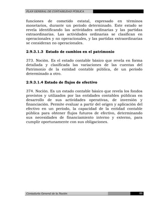 PLAN GENERAL DE CONTABILIDAD PÚBLICA
funciones de cometido estatal, expresado en términos
monetarios, durante un período determinado. Este estado se
revela identificando las actividades ordinarias y las partidas
extraordinarias. Las actividades ordinarias se clasifican en
operacionales y no operacionales, y las partidas extraordinarias
se consideran no operacionales.
2.9.3.1.3 Estado de cambios en el patrimonio
373. Noción. Es el estado contable básico que revela en forma
detallada y clasificada las variaciones de las cuentas del
Patrimonio de la entidad contable pública, de un período
determinado a otro.
2.9.3.1.4 Estado de flujos de efectivo
374. Noción. Es un estado contable básico que revela los fondos
provistos y utilizados por las entidades contables públicas en
desarrollo de sus actividades operativas, de inversión y
financiación. Permite evaluar a partir del origen y aplicación del
efectivo en un período, la capacidad de la entidad contable
pública para obtener flujos futuros de efectivo, determinando
sus necesidades de financiamiento interno y externo, para
cumplir oportunamente con sus obligaciones.
Contaduría General de la Nación 89
 