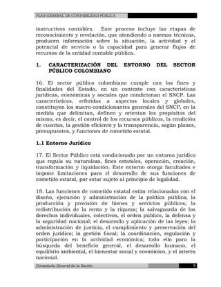 PLAN GENERAL DE CONTABILIDAD PÚBLICA
instructivos contables. Este proceso incluye las etapas de
reconocimiento y revelación, que atendiendo a normas técnicas,
producen información sobre la situación, la actividad y el
potencial de servicio o la capacidad para generar flujos de
recursos de la entidad contable pública.
1. CARACTERIZACIÓN DEL ENTORNO DEL SECTOR
PÚBLICO COLOMBIANO
16. El sector público colombiano cumple con los fines y
finalidades del Estado, en un contexto con características
jurídicas, económicas y sociales que condicionan el SNCP. Las
características, referidas a aspectos locales y globales,
constituyen los macro-condicionantes generales del SNCP, en la
medida que delimitan, definen y orientan los propósitos del
mismo, es decir, el control de los recursos públicos, la rendición
de cuentas, la gestión eficiente y la transparencia, según planes,
presupuestos, y funciones de cometido estatal.
1.1 Entorno Jurídico
17. El Sector Público está condicionado por un entorno jurídico
que regula su naturaleza, fines estatales, operación, creación,
transformación y liquidación. Este entorno otorga facultades e
impone limitaciones para el desarrollo de sus funciones de
cometido estatal, por estar sujeto al principio de legalidad.
18. Las funciones de cometido estatal están relacionadas con el
diseño, ejecución y administración de la política pública; la
producción y provisión de bienes y servicios públicos; la
redistribución de la renta y la riqueza; la salvaguarda de los
derechos individuales, colectivos, el orden público, la defensa y
la seguridad nacional; el desarrollo y aplicación de las leyes; la
administración de justicia, el cumplimiento y preservación del
orden jurídico; la gestión fiscal; la coordinación, regulación y
participación en la actividad económica; todo ello para la
búsqueda del beneficio general, el desarrollo humano, el
equilibrio ambiental, el bienestar social y económico, y el interés
nacional.
Contaduría General de la Nación 9
 