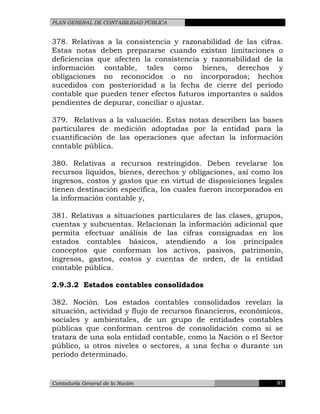 PLAN GENERAL DE CONTABILIDAD PÚBLICA
378. Relativas a la consistencia y razonabilidad de las cifras.
Estas notas deben prepararse cuando existan limitaciones o
deficiencias que afecten la consistencia y razonabilidad de la
información contable, tales como bienes, derechos y
obligaciones no reconocidos o no incorporados; hechos
sucedidos con posterioridad a la fecha de cierre del período
contable que pueden tener efectos futuros importantes o saldos
pendientes de depurar, conciliar o ajustar.
379. Relativas a la valuación. Estas notas describen las bases
particulares de medición adoptadas por la entidad para la
cuantificación de las operaciones que afectan la información
contable pública.
380. Relativas a recursos restringidos. Deben revelarse los
recursos líquidos, bienes, derechos y obligaciones, así como los
ingresos, costos y gastos que en virtud de disposiciones legales
tienen destinación específica, los cuales fueron incorporados en
la información contable y,
381. Relativas a situaciones particulares de las clases, grupos,
cuentas y subcuentas. Relacionan la información adicional que
permita efectuar análisis de las cifras consignadas en los
estados contables básicos, atendiendo a los principales
conceptos que conforman los activos, pasivos, patrimonio,
ingresos, gastos, costos y cuentas de orden, de la entidad
contable pública.
2.9.3.2 Estados contables consolidados
382. Noción. Los estados contables consolidados revelan la
situación, actividad y flujo de recursos financieros, económicos,
sociales y ambientales, de un grupo de entidades contables
públicas que conforman centros de consolidación como si se
tratara de una sola entidad contable, como la Nación o el Sector
público, u otros niveles o sectores, a una fecha o durante un
período determinado.
Contaduría General de la Nación 91
 