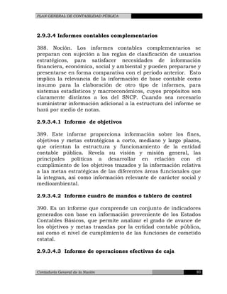 PLAN GENERAL DE CONTABILIDAD PÚBLICA
2.9.3.4 Informes contables complementarios
388. Noción. Los informes contables complementarios se
preparan con sujeción a las reglas de clasificación de usuarios
estratégicos, para satisfacer necesidades de información
financiera, económica, social y ambiental y pueden prepararse y
presentarse en forma comparativa con el período anterior. Esto
implica la relevancia de la información de base contable como
insumo para la elaboración de otro tipo de informes, para
sistemas estadísticos y macroeconómicos, cuyos propósitos son
claramente distintos a los del SNCP. Cuando sea necesario
suministrar información adicional a la estructura del informe se
hará por medio de notas.
2.9.3.4.1 Informe de objetivos
389. Este informe proporciona información sobre los fines,
objetivos y metas estratégicas a corto, mediano y largo plazos,
que orientan la estructura y funcionamiento de la entidad
contable pública. Revela su visión y misión general, las
principales políticas a desarrollar en relación con el
cumplimiento de los objetivos trazados y la información relativa
a las metas estratégicas de las diferentes áreas funcionales que
la integran, así como información relevante de carácter social y
medioambiental.
2.9.3.4.2 Informe cuadro de mandos o tablero de control
390. Es un informe que comprende un conjunto de indicadores
generados con base en información proveniente de los Estados
Contables Básicos, que permite analizar el grado de avance de
los objetivos y metas trazadas por la entidad contable pública,
así como el nivel de cumplimiento de las funciones de cometido
estatal.
2.9.3.4.3 Informe de operaciones efectivas de caja
Contaduría General de la Nación 93
 