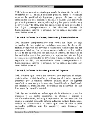 PLAN GENERAL DE CONTABILIDAD PÚBLICA
391. Informe complementario que revela la situación de déficit o
superávit de la entidad contable pública, como el resultado
neto de la totalidad de ingresos y pagos efectivos de caja
clasificados en dos secciones básicas a saber: una reservada
para los ingresos corrientes y de capital y los gastos corrientes y
de inversión, y la otra, para las operaciones de caja asociadas a
los flujos correspondientes a las diversas fuentes de
financiamiento interno y externo, cuyos saldos parciales son
conciliables entre sí.
2.9.3.4.4 Informe de ahorro, inversión y financiamiento
392. Informe complementario que revela los flujos de caja
derivados de los registros contables mediante la deducción
técnica y rigurosa del devengo o causación, clasificados en dos
secciones básicas. La primera correspondiente a los saldos
netos de las operaciones de generación interna de recursos de
las entidades contables públicas y su aplicación neta de flujos
de caja a las actividades de inversión e infraestructura; y en la
segunda sección, las operaciones netas correspondiente al
financiamiento interno y externo, cuyos saldos parciales son
conciliables entre sí.
2.9.3.4.5 Informe de fuentes y usos del ingreso
393. Informe que revela los factores que explican el origen,
distribución, redistribución y utilización del valor agregado
generado por la entidad contable pública entre los agentes
económicos con los que interactúa, describiendo y clasificando
las diferentes transacciones efectuadas en desarrollo de sus
funciones de cometido estatal.
394. De su análisis se infiere que de la diferencia entre los
ingresos y los gastos corrientes, se obtiene el ahorro o
autofinanciamiento, saldo que representa los recursos con los
cuales la entidad contable pública adquiere activos financieros,
activos no financieros o la cesión que hace de ellos a otras
entidades públicas que los requieren para financiar su
actividad.
Contaduría General de la Nación 94
 