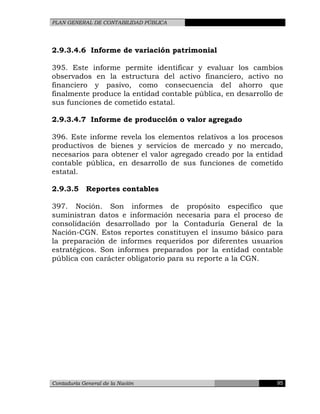 PLAN GENERAL DE CONTABILIDAD PÚBLICA
2.9.3.4.6 Informe de variación patrimonial
395. Este informe permite identificar y evaluar los cambios
observados en la estructura del activo financiero, activo no
financiero y pasivo, como consecuencia del ahorro que
finalmente produce la entidad contable pública, en desarrollo de
sus funciones de cometido estatal.
2.9.3.4.7 Informe de producción o valor agregado
396. Este informe revela los elementos relativos a los procesos
productivos de bienes y servicios de mercado y no mercado,
necesarios para obtener el valor agregado creado por la entidad
contable pública, en desarrollo de sus funciones de cometido
estatal.
2.9.3.5 Reportes contables
397. Noción. Son informes de propósito específico que
suministran datos e información necesaria para el proceso de
consolidación desarrollado por la Contaduría General de la
Nación-CGN. Estos reportes constituyen el insumo básico para
la preparación de informes requeridos por diferentes usuarios
estratégicos. Son informes preparados por la entidad contable
pública con carácter obligatorio para su reporte a la CGN.
Contaduría General de la Nación 95
 