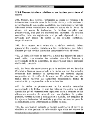 PLAN GENERAL DE CONTABILIDAD PÚBLICA
2.9.4 Normas técnicas relativas a los hechos posteriores al
cierre
398. Noción. Los Hechos Posteriores al cierre se refieren a la
información conocida entre la fecha de cierre y la de emisión o
presentación de los estados contables, que suministre evidencia
adicional sobre condiciones existentes antes de la fecha de
cierre, así como la indicativa de hechos surgidos con
posterioridad, que por su materialidad impacten los estados
contables, debe ser registrada en el período objeto de cierre o
revelada por medio de notas a los estados contables,
respectivamente.
399. Esta norma está orientada a definir cuándo deben
ajustarse los estados contables y las revelaciones que deben
hacerse por los hechos conocidos con posterioridad al cierre.
400. La fecha de cierre se refiere al último día del período con el
cual están relacionados los estados contables básicos y
corresponde al 31 de diciembre, de conformidad con el principio
de Período contable.
401. La fecha de autorización para la emisión de los Estados
Contables Básicos corresponde a la fecha en que los estados
contables han recibido la aprobación del máximo órgano
corporativo de dirección de la empresa. En relación con esta
fecha deben hacerse las siguientes revelaciones: fecha de
autorización y responsable de la autorización.
402. La fecha de presentación de los estados contables
corresponde a la fecha en que los estados contables han sido
aprobados por el representante legal para darla a conocer de los
diferentes usuarios de acuerdo con los objetivos de gestión
pública, control público y divulgación y cultura, sin perjuicio de
los ajustes derivados del análisis y gestión, necesarios para la
consolidación de la información contable pública.
403. La información referida a hechos posteriores al cierre se
clasifica en dos grupos: la información que debe ser objeto de
Contaduría General de la Nación 96
 