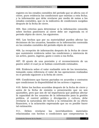 PLAN GENERAL DE CONTABILIDAD PÚBLICA
registro en los estados contables del período que se afecta con el
cierre, pues evidencia las condiciones que existían a esta fecha;
y la información que debe revelarse por medio de notas a los
estados contables, que es la indicativa de condiciones surgidas
después de la fecha de cierre.
404. Son criterios para determinar si la información conocida
sobre hechos posteriores al cierre debe ser registrada en el
período objeto de cierre, los siguientes:
405. Los hechos que por su materialidad pueden afectar las
decisiones de los usuarios, basados en la información contenida
en los estados contables del período objeto de cierre.
406. La recepción de información después de la fecha de cierre
que suministre evidencia sobre las condiciones y existencia de
un activo, pasivo, ingreso, gasto o costo a esa fecha.
407. El ajuste de una provisión y el reconocimiento de un
pasivo sobre el cual ya se habían constituido estimados.
408. Evidencia sobre el valor realizable neto de los inventarios,
tomando como referencia el valor de las operaciones realizadas
en el período siguiente a la fecha de cierre.
409. Condiciones que fueron pactadas en acuerdos o contratos
que condicionan la disponibilidad de los activos e ingresos.
410. Sobre los hechos ocurridos después de la fecha de cierre y
antes de la fecha de emisión o presentación que no son
ajustables, pero que son de tal importancia que podrían afectar
la capacidad de los usuarios de la información para la gestión
pública, el control público y divulgación y cultura, debe
revelarse la naturaleza del hecho y la estimación de su efecto
financiero, o la aclaración expresando que no es posible hacer
tal estimación.
411. Deben revelarse las incertidumbres materiales
relacionadas con hechos o condiciones que comprometan la
Contaduría General de la Nación 97
 