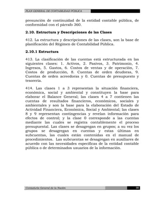 PLAN GENERAL DE CONTABILIDAD PÚBLICA
presunción de continuidad de la entidad contable pública, de
conformidad con el párrafo 360.
2.10. Estructura y Descripciones de las Clases
412. La estructura y descripciones de las clases, son la base de
planificación del Régimen de Contabilidad Pública.
2.10.1 Estructura
413. La clasificación de las cuentas está estructurada en las
siguientes clases: 1. Activos, 2. Pasivos, 3. Patrimonio, 4.
Ingresos, 5. Gastos, 6. Costos de ventas y de operación, 7.
Costos de producción, 8. Cuentas de orden deudoras, 9.
Cuentas de orden acreedoras y 0. Cuentas de presupuesto y
tesorería.
414. Las clases 1 a 3 representan la situación financiera,
económica, social y ambiental y constituyen la base para
elaborar el Balance General; las clases 4 a 7 contienen las
cuentas de resultados financieros, económicos, sociales y
ambientales y son la base para la elaboración del Estado de
Actividad Financiera, Económica, Social y Ambiental; las clases
8 y 9 representan contingencias y revelan información para
efectos de control; y la clase 0 corresponde a las cuentas
mediante las cuales se registra contablemente el proceso
presupuestal. Las clases se desagregan en grupos; a su vez los
grupos se desagregan en cuentas y estas últimas en
subcuentas, las cuales están contenidas en el manual de
procedimientos. Las subcuentas se desagregan en auxiliares de
acuerdo con las necesidades específicas de la entidad contable
pública o de determinados usuarios de la información.
Contaduría General de la Nación 98
 