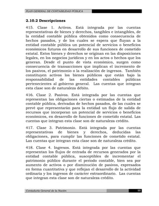 PLAN GENERAL DE CONTABILIDAD PÚBLICA
2.10.2 Descripciones
415. Clase 1. Activos. Está integrada por las cuentas
representativas de bienes y derechos, tangibles e intangibles, de
la entidad contable pública obtenidos como consecuencia de
hechos pasados, y de los cuales se espera que fluyan a la
entidad contable pública un potencial de servicios o beneficios
económicos futuros en desarrollo de sus funciones de cometido
estatal. Estos bienes y derechos se originan en las disposiciones
legales, en los negocios jurídicos y en los actos o hechos que los
generan. Desde el punto de vista económico, surgen como
consecuencia de transacciones que implican el incremento de
los pasivos, el patrimonio o la realización de ingresos. También
constituyen activos los bienes públicos que están bajo la
responsabilidad de las entidades contables públicas
pertenecientes al gobierno general. Las cuentas que integran
esta clase son de naturaleza débito.
416. Clase 2. Pasivos. Está integrada por las cuentas que
representan las obligaciones ciertas o estimadas de la entidad
contable pública, derivadas de hechos pasados, de las cuales se
prevé que representarán para la entidad un flujo de salida de
recursos que incorporan un potencial de servicios o beneficios
económicos, en desarrollo de funciones de cometido estatal. Las
cuentas que integran esta clase son de naturaleza crédito.
417. Clase 3. Patrimonio. Está integrada por las cuentas
representativas de bienes y derechos, deducidas las
obligaciones, para cumplir las funciones de cometido estatal.
Las cuentas que integran esta clase son de naturaleza crédito.
418. Clase 4. Ingresos. Está integrada por las cuentas que
representan los flujos de entrada de recursos generados por la
entidad contable pública, susceptibles de incrementar el
patrimonio público durante el periodo contable, bien sea por
aumento de activos o por disminución de pasivos, expresados
en forma cuantitativa y que reflejan el desarrollo de la actividad
ordinaria y los ingresos de carácter extraordinario. Las cuentas
que integran esta clase son de naturaleza crédito.
Contaduría General de la Nación 99
 