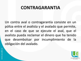 CONTRAGARANTIA 
Un contra aval o contragarantía consiste en un 
póliza entre el avalista y el avalado que permite, 
en el caso de que se ejecute el aval, que el 
avalista pueda reclamar el dinero que ha tenido 
que desembolsar por incumplimiento de la 
obligación del avalado. 
 