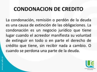 CONDONACION DE CREDITO 
La condonación, remisión o perdón de la deuda 
es una causa de extinción de las obligaciones. La 
condonación es un negocio jurídico que tiene 
lugar cuando el acreedor manifiesta su voluntad 
de extinguir en todo o en parte el derecho de 
crédito que tiene, sin recibir nada a cambio. O 
cuando se perdona una parte de la deuda. 
 