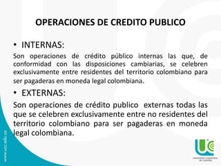 OPERACIONES DE CREDITO PUBLICO 
• INTERNAS: 
Son operaciones de crédito público internas las que, de 
conformidad con las disposiciones cambiarias, se celebren 
exclusivamente entre residentes del territorio colombiano para 
ser pagaderas en moneda legal colombiana. 
• EXTERNAS: 
Son operaciones de crédito publico externas todas las 
que se celebren exclusivamente entre no residentes del 
territorio colombiano para ser pagaderas en moneda 
legal colombiana. 
 