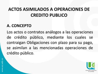 ACTOS ASIMILADOS A OPERACIONES DE 
CREDITO PUBLICO 
A. CONCEPTO 
Los actos o contratos análogos a las operaciones 
de crédito público, mediante los cuales se 
contraigan Obligaciones con plazo para su pago, 
se asimilan a las mencionadas operaciones de 
crédito público. 
 
