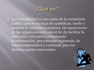  La Contabilidad es una rama de la contaduría
publica que se encarga de cuantificar, medir y
analizar la realidad económica, las operaciones
de las organizaciones, con el fin de facilitar la
dirección y el control presentando
la información, previamente registrada, de
manera sistemática y ordenada para las
distintas partes interesadas.
 