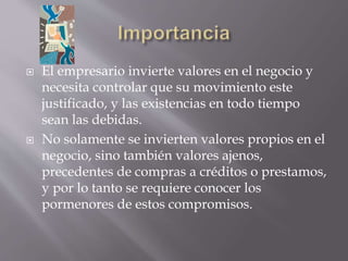 El empresario invierte valores en el negocio y
necesita controlar que su movimiento este
justificado, y las existencias en todo tiempo
sean las debidas.
 No solamente se invierten valores propios en el
negocio, sino también valores ajenos,
precedentes de compras a créditos o prestamos,
y por lo tanto se requiere conocer los
pormenores de estos compromisos.
 