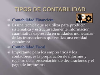  Contabilidad Financiera.
 Es una técnica que se utiliza para producir
sistemática y estructuradamente información
cuantitativa expresada en unidades monetarias
de las transacciones que realiza una entidad
económica
 Contabilidad Fiscal.
 Importante para los empresarios y los
contadores, es la preparación de informes y
registro de la presentación de declaraciones y el
pago de impuestos.
 