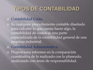  Contabilidad Costo.
 Es cualquier procedimiento contable diseñado
para calcular lo que cuesta hacer algo, la
contabilidad de costos es una parte
especializada de la contabilidad general de una
empresa industrial.
 Contabilidad Administrativa.
 Proporciona informes en la comparación
cuantitativa de lo realizado con lo planeado,
analizando con áreas de responsabilidad.
 