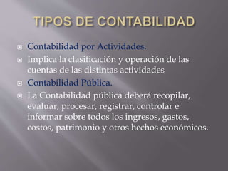  Contabilidad por Actividades.
 Implica la clasificación y operación de las
cuentas de las distintas actividades
 Contabilidad Pública.
 La Contabilidad pública deberá recopilar,
evaluar, procesar, registrar, controlar e
informar sobre todos los ingresos, gastos,
costos, patrimonio y otros hechos económicos.
 