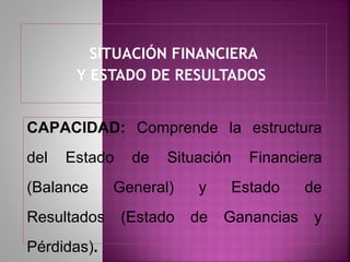 SITUACIÓN FINANCIERA
       Y ESTADO DE RESULTADOS


CAPACIDAD: Comprende la estructura
del   Estado    de   Situación   Financiera
(Balance     General)    y    Estado      de
Resultados     (Estado   de   Ganancias    y
Pérdidas).
 