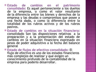  Estado     de    cambios     en    el   patrimonio
  consolidado: Es aquel perteneciente a los dueños
  de la empresa, o como el valor resultante
  de la diferencia entre los bienes y derechos de la
  empresa y las deudas o compromisos que posee a
  una fecha dada, o como la diferencia entre la
  totalidad de los rubros activos y de los rubros
  pasivos.
 Estado de cambios en la situación financiera:
  consolidado Son las disposiciones relativas  a la
  preparación y a la presentación del estado de
  cambios en la situación financiera expresado en
  pesos de poder adquisitivo a la fecha del balance
  general
 Estado de flujos de efectivo consolidado: El
  flujo de efectivo es uno de los estados financieros
  más complejos de realizar y que exigen un
  conocimiento profundo de la contabilidad de la
  empresa para poderlo desarrollar.
 