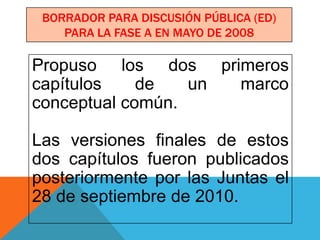 BORRADOR PARA DISCUSIÓN PÚBLICA (ED)
    PARA LA FASE A EN MAYO DE 2008

Propuso los dos primeros
capítulos    de   un marco
conceptual común.

Las versiones finales de estos
dos capítulos fueron publicados
posteriormente por las Juntas el
28 de septiembre de 2010.
 