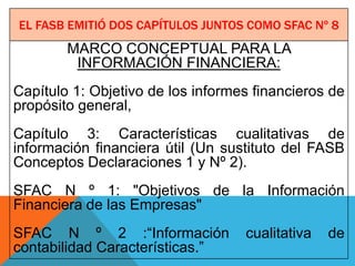 EL FASB EMITIÓ DOS CAPÍTULOS JUNTOS COMO SFAC Nº 8
        MARCO CONCEPTUAL PARA LA
         INFORMACIÓN FINANCIERA:
Capítulo 1: Objetivo de los informes financieros de
propósito general,
Capítulo 3: Características cualitativas de
información financiera útil (Un sustituto del FASB
Conceptos Declaraciones 1 y Nº 2).
SFAC N º 1: "Objetivos de la Información
Financiera de las Empresas"
SFAC N º 2 :“Información           cualitativa   de
contabilidad Características.”
 
