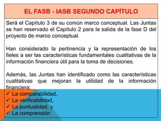 EL FASB - IASB SEGUNDO CAPÍTULO
Será el Capítulo 3 de su común marco conceptual. Las Juntas
se han reservado el Capítulo 2 para la salida de la fase D del
proyecto de marco conceptual.

Han considerado la pertinencia y la representación de los
fieles a ser las características fundamentales cualitativas de la
información financiera útil para la toma de decisiones.

Además, las Juntas han identificado como las características
cualitativas que mejoran la utilidad de la información
financiera:
 La comparabilidad,
 La verificabilidad,
 La puntualidad, y
 La comprensión
 
