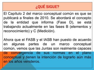 ¿QUÉ SIGUE?
El Capítulo 2 del marco conceptual común es que se
publicará a finales de 2010. Se abordará el concepto
de la entidad que informa (Fase D), se está
trabajando actualmente en las fases B (elementos y
reconocimiento) y C (Medición).

Ahora que el FASB y el IASB han puesto de acuerdo
en algunas partes de un marco conceptual
común, vemos que las Juntas son realmente capaces
de convergencia de sus normas en el plano
conceptual y tienen la intención de lograrlo aún más
en los años venideros.
 