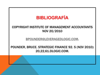 BIBLIOGRAFÍA

COPYRIGHT INSTITUTE OF MANAGEMENT ACCOUNTANTS
                  NOV 20/2010

         BPOUNDER@LEVERAGEDLOGIC.COM.

POUNDER, BRUCE. STRATEGIC FINANCE 92. 5 (NOV 2010):
              20,22,61.DLOGIC.COM.
 