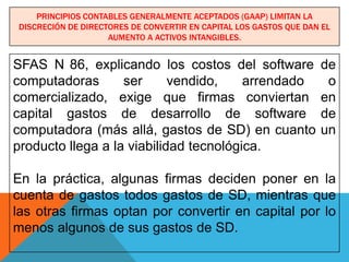 PRINCIPIOS CONTABLES GENERALMENTE ACEPTADOS (GAAP) LIMITAN LA
DISCRECIÓN DE DIRECTORES DE CONVERTIR EN CAPITAL LOS GASTOS QUE DAN EL
                    AUMENTO A ACTIVOS INTANGIBLES.


SFAS N 86, explicando los costos del software                      de
computadoras       ser      vendido,    arrendado                   o
comercializado, exige que firmas conviertan                        en
capital gastos de desarrollo de software                           de
computadora (más allá, gastos de SD) en cuanto                     un
producto llega a la viabilidad tecnológica.

En la práctica, algunas firmas deciden poner en la
cuenta de gastos todos gastos de SD, mientras que
las otras firmas optan por convertir en capital por lo
menos algunos de sus gastos de SD.
 