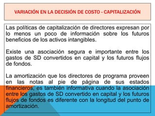 VARIACIÓN EN LA DECISIÓN DE COSTO - CAPITALIZACIÓN


Las políticas de capitalización de directores expresan por
lo menos un poco de información sobre los futuros
beneficios de los activos intangibles.

Existe una asociación segura e importante entre los
gastos de SD convertidos en capital y los futuros flujos
de fondos.

La amortización que los directores de programa proveen
en las notas al pie de página de sus estados
financieros, es también informativa cuando la asociación
entre los gastos de SD convertido en capital y los futuros
flujos de fondos es diferente con la longitud del punto de
amortización.
 