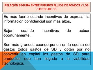 RELACIÓN SEGURA ENTRE FUTUROS FLUJOS DE FONDOS Y LOS
                   GASTOS DE SD

Es más fuerte cuando incentivos de expresar la
información confidencial son más altos,

Bajan    cuando        incentivos     de     actuar
oportunamente,

Son más grandes cuando ponen en la cuenta de
gastos todos gastos de SD y optan por no
convertir en capital los gastos de SD para
productos que han llegado a la viabilidad
tecnológica.
 