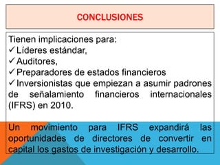 CONCLUSIONES

Tienen implicaciones para:
 Líderes estándar,
 Auditores,
 Preparadores de estados financieros
 Inversionistas que empiezan a asumir padrones
de señalamiento financieros internacionales
(IFRS) en 2010.

Un movimiento para IFRS expandirá las
oportunidades de directores de convertir en
capital los gastos de investigación y desarrollo.
 