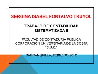 SERGINA ISABEL FONTALVO TRUYOL

     TRABAJO DE CONTABILIDAD
         SISTEMATIZADA II

    FACULTAD DE CONTADURÍA PÚBLICA
 CORPORACIÓN UNIVERSITARIA DE LA COSTA
                “C.U.C.”

      BARRANQUILLA, FEBRERO 2012
 