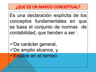 ¿QUE ES UN MARCO CONCEPTUAL?

Es una declaración explícita de los
conceptos fundamentales en que
se basa el conjunto de normas de
contabilidad, que tienden a ser :

De carácter general,
De amplio alcance, y
Estable en el tiempo.
 