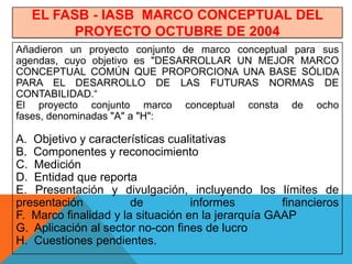 EL FASB - IASB MARCO CONCEPTUAL DEL
         PROYECTO OCTUBRE DE 2004
Añadieron un proyecto conjunto de marco conceptual para sus
agendas, cuyo objetivo es "DESARROLLAR UN MEJOR MARCO
CONCEPTUAL COMÚN QUE PROPORCIONA UNA BASE SÓLIDA
PARA EL DESARROLLO DE LAS FUTURAS NORMAS DE
CONTABILIDAD.“
El proyecto conjunto marco conceptual consta de ocho
fases, denominadas "A" a "H":

A. Objetivo y características cualitativas
B. Componentes y reconocimiento
C. Medición
D. Entidad que reporta
E. Presentación y divulgación, incluyendo los límites de
presentación           de          informes         financieros
F. Marco finalidad y la situación en la jerarquía GAAP
G. Aplicación al sector no-con fines de lucro
H. Cuestiones pendientes.
 